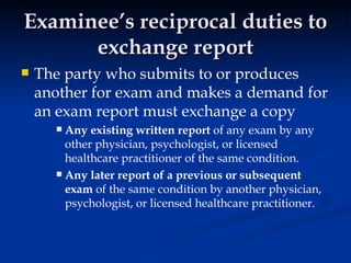 Examinee’s reciprocal duties to exchange report The party who submits to or produces another for exam and makes a demand for an exam report must exchange a copy Any existing written report  of any exam by any other physician, psychologist, or licensed healthcare practitioner of the same condition.  Any later report of a previous or subsequent exam  of the same condition by another physician, psychologist, or licensed healthcare practitioner.  