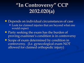 “In Controversy” CCP 2032.020(a) Depends on individual circumstances of case Look for claimed injuries that are beyond what one would expect Party seeking the exam has the burden of proving examinee’s condition is in controversy Scope of exam determined by condition in controversy.  (I.e. gynecological exam NOT allowed for claimed orthopedic injury) 
