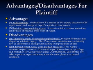 Advantages/Disadvantages For Plaintiff Advantages (1)  Additional info  : verification of P’s injuries by D’s expert; discovery of D expert name, and receipt of expert’s report and conclusions  (2)  Basis for cross-examining expert :  If report contains errors or omissions, can be basis of effective cross-exam of expert.  Disadvantages (1) Minimizing injury and possible impeachment:  D expert testimony may dispute or minimize injury.  Also, P may make misstatements, or identify new or different sx’s during exam leading to impeachment at trial.  (2) If demand report, waive work product privilege:  P has right to examiners report; however, if demands report then waives any privilege and protection for work product under CCP §§2018.010-2018.080 for any other reports or expert testimony about the same physical or mental condition.  