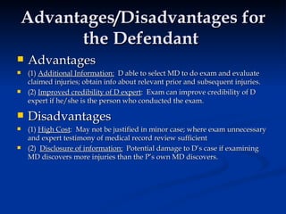 Advantages/Disadvantages for the Defendant  Advantages (1)  Additional Information:   D able to select MD to do exam and evaluate claimed injuries; obtain info about relevant prior and subsequent injuries. (2)  Improved credibility of D expert :  Exam can improve credibility of D expert if he/she is the person who conducted the exam.  Disadvantages  (1)  High Cost :  May not be justified in minor case; where exam unnecessary and expert testimony of medical record review sufficient  (2)  Disclosure of information:   Potential damage to D’s case if examining MD discovers more injuries than the P’s own MD discovers.  