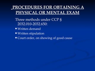 PROCEDURES FOR OBTAINING A PHYSICAL OR MENTAL EXAM Three methods under CCP  §  2032.010-2032.650: Written demand Written stipulation Court order, on showing of good cause 