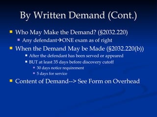 By Written Demand (Cont.) Who May Make the Demand? (§2032.220) Any defendant  ONE exam as of right When the Demand May be Made ( § 2032.220(b)) After the defendant has been served or appeared BUT at least 35 days before discovery cutoff 30 days notice requirement 5 days for service Content of Demand--> See Form on Overhead 