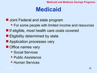 Medicaid Joint Federal and state program For some people with limited income and resources If eligible, most health care costs covered Eligibility determined by state Application processes vary Office names vary  Social Services Public Assistance Human Services Medicaid and Medicare Savings Programs 