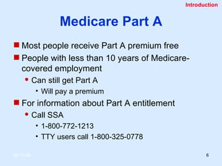Medicare Part A Most people receive Part A premium free People with less than 10 years of Medicare- covered employment Can still get Part A Will pay a premium For information about Part A entitlement Call SSA 1-800-772-1213 TTY users call 1-800-325-0778 Introduction 