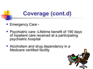 Coverage (cont.d) Emergency Care -  Psychiatric care -Lifetime benefit of 190 days of inpatient care received at a participating psychiatric hospital Alcoholism and drug dependency in a Medicare certified facility 