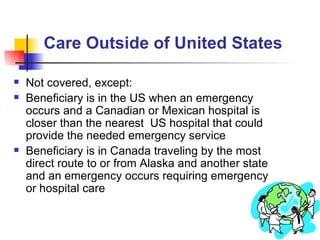 Care Outside of United States Not covered, except: Beneficiary is in the US when an emergency occurs and a Canadian or Mexican hospital is closer than the nearest  US hospital that could provide the needed emergency service Beneficiary is in Canada traveling by the most direct route to or from Alaska and another state and an emergency occurs requiring emergency or hospital care 