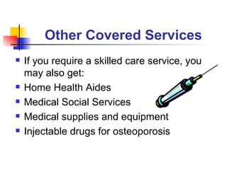 Other Covered Services   If you require a skilled care service, you may also get: Home Health Aides Medical Social Services Medical supplies and equipment Injectable drugs for osteoporosis 