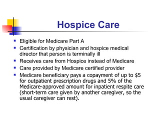 Hospice Care Eligible for Medicare Part A Certification by physician and hospice medical director that person is terminally ill Receives care from Hospice instead of Medicare Care provided by Medicare certified provider Medicare beneficiary  pays   a copayment of up to $5 for outpatient prescription drugs and 5% of the Medicare-approved amount for inpatient respite care (short-term care given by another caregiver, so the usual caregiver can rest). 