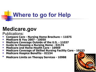 Where to go for Help Medicare.gov Publications: Compare Care - Nursing Home Brochure – 11075 Medicare & You 2007 - 10050   Medicare Coverage Outside of the U.S. - 11037   Guide to Choosing a Nursing Home - 02174   Medicare and Home Health Care - 10969   Medicare Coverage of Skilled Nursing Facility Care - 10153   Medicare Hospice Benefits - 02154   Medicare Limits on Therapy Services - 10988   