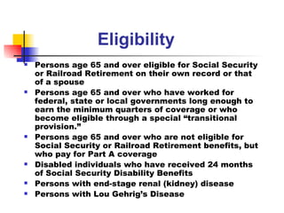 Eligibility Persons age 65 and over eligible for Social Security or Railroad Retirement on their own record or that of a spouse Persons age 65 and over who have worked for federal, state or local governments long enough to earn the minimum quarters of coverage or who become eligible through a special “transitional provision.” Persons age 65 and over who are not eligible for Social Security or Railroad Retirement benefits, but who pay for Part A coverage  Disabled individuals who have received 24 months of Social Security Disability Benefits Persons with end-stage renal (kidney) disease  Persons with Lou Gehrig’s Disease 