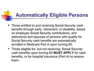 Automatically Eligible Persons Those entitled to and receiving Social Security cash benefits through early  retirement , or disability, based on employee Social Security contributions, and widow(er)s and spouses of persons who qualify for Social Security cash benefits  are automatically enrolled in Medicare Part A upon turning 65. Those eligible for, but not receiving, Social Security cash benefits upon turning 65  MUST APPLY  for cash benefits, or for hospital insurance (Part A) to receive them.  