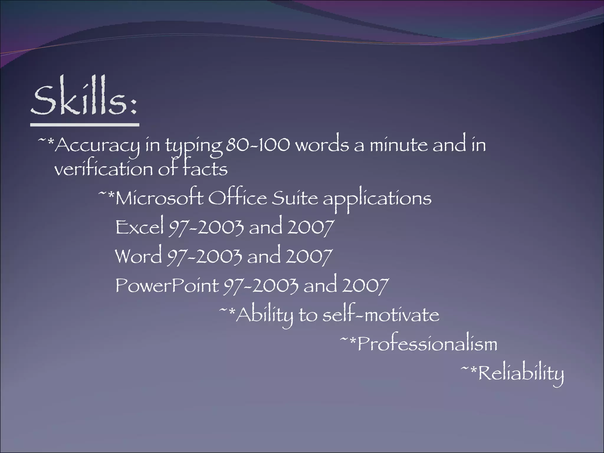 Skills: ~*Accuracy in typing 80-100 words a minute and in verification of facts ~*Microsoft Office Suite applications Excel 97-2003 and 2007 Word 97-2003 and 2007 PowerPoint 97-2003 and 2007 ~*Ability to self-motivate ~*Professionalism ~*Reliability 