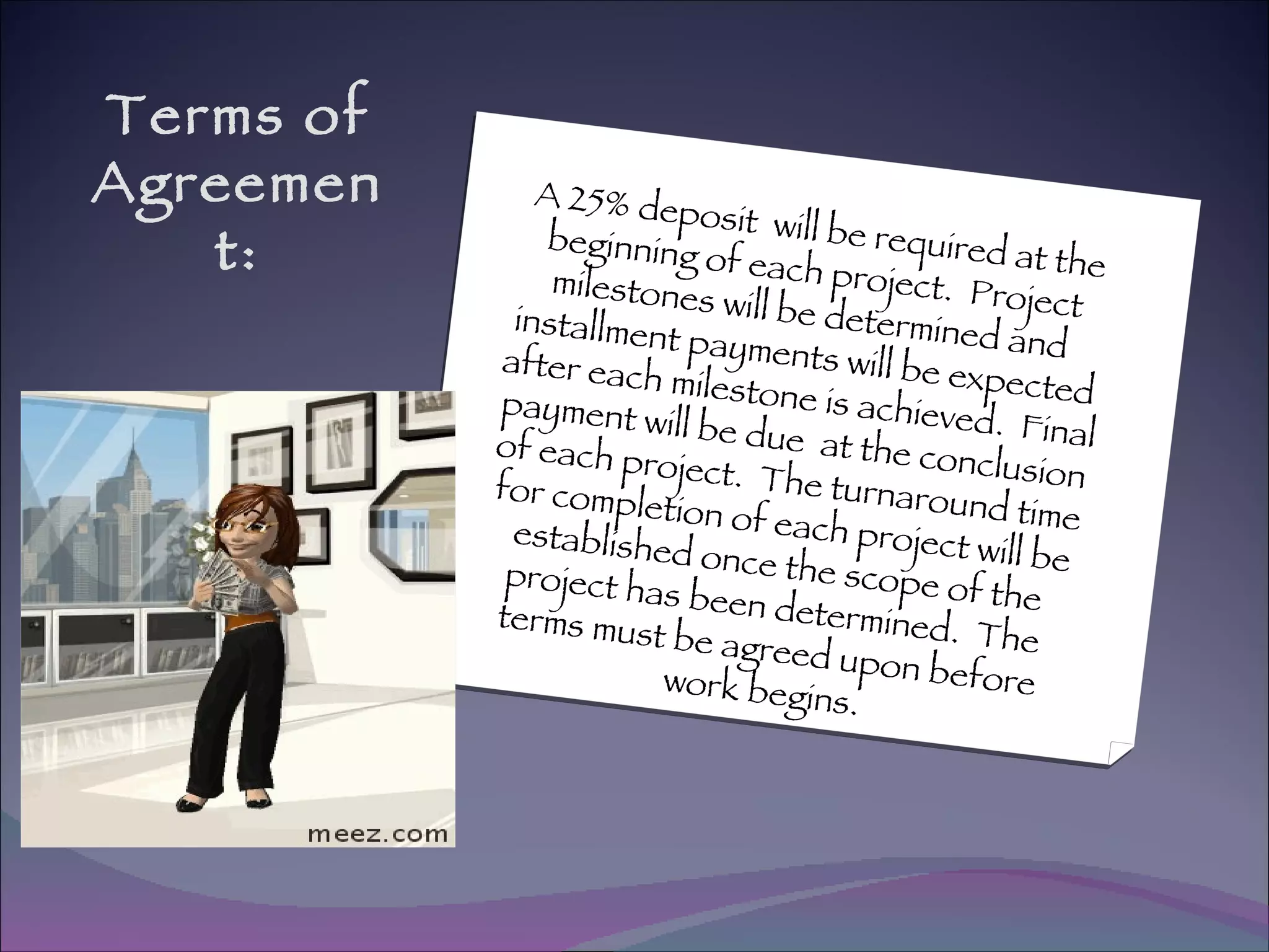 Terms of Agreement: A 25% deposit  will be required at the beginning of each project.  Project milestones will be determined and installment payments will be expected after each milestone is achieved.  Final payment will be due  at the conclusion of each project.  The turnaround time for completion of each project will be established once the scope of the project has been determined.  The terms must be agreed upon before work begins. 
