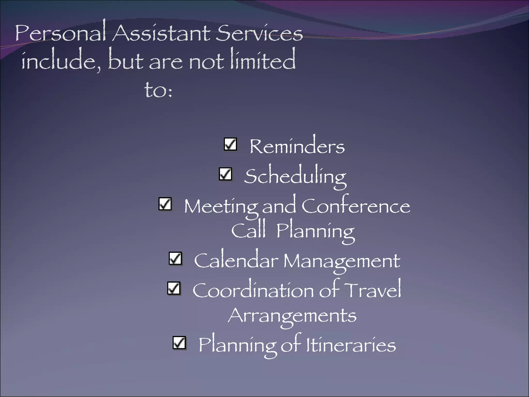 Personal Assistant Services include, but are not limited to: Reminders Scheduling  Meeting and Conference Call  Planning Calendar Management Coordination of Travel Arrangements Planning of Itineraries 