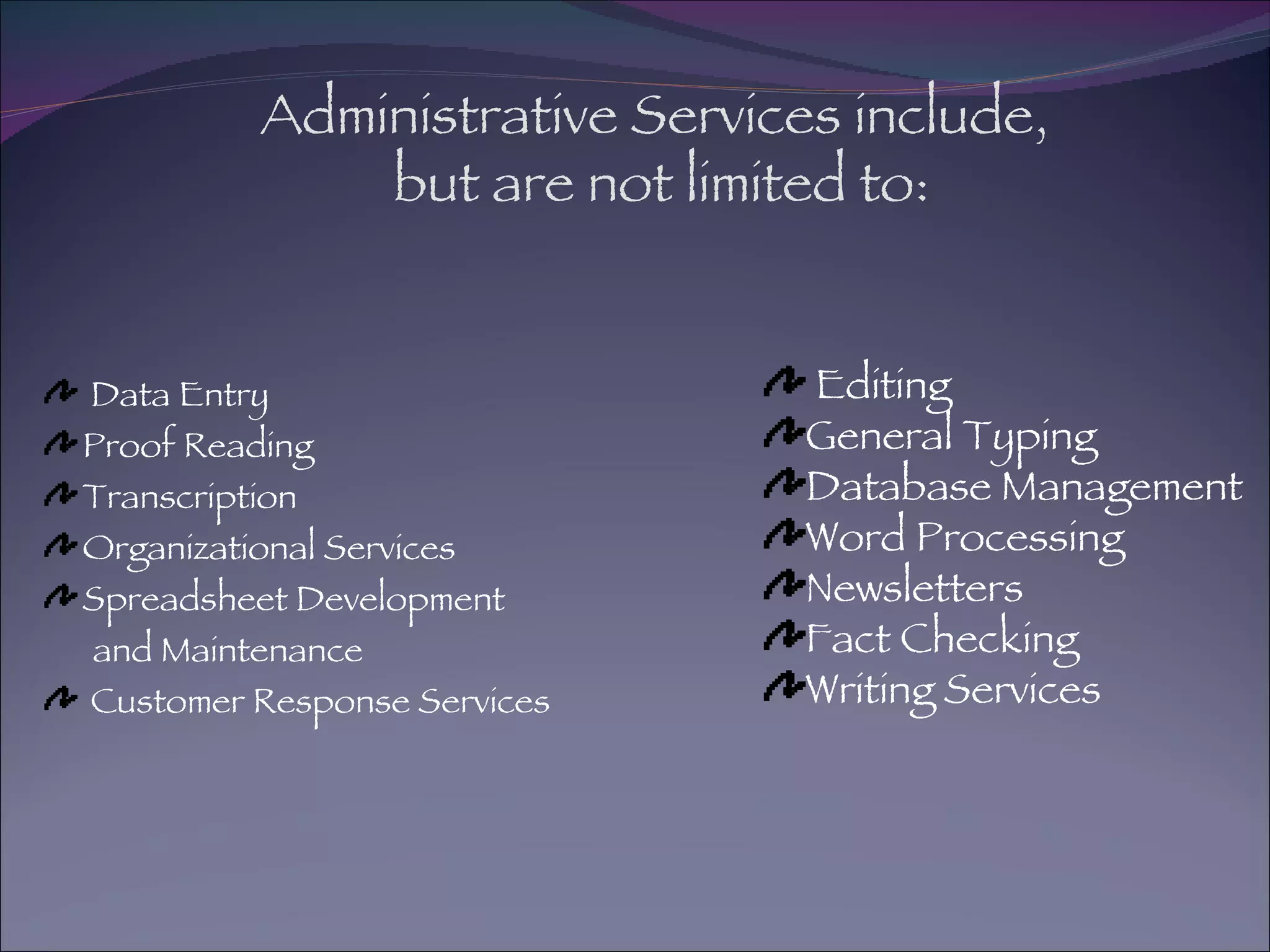 Administrative Services include,  but are not limited to: Data Entry Proof Reading Transcription Organizational Services Spreadsheet Development and Maintenance Customer Response Services Editing General Typing Database Management Word Processing Newsletters Fact Checking Writing Services 