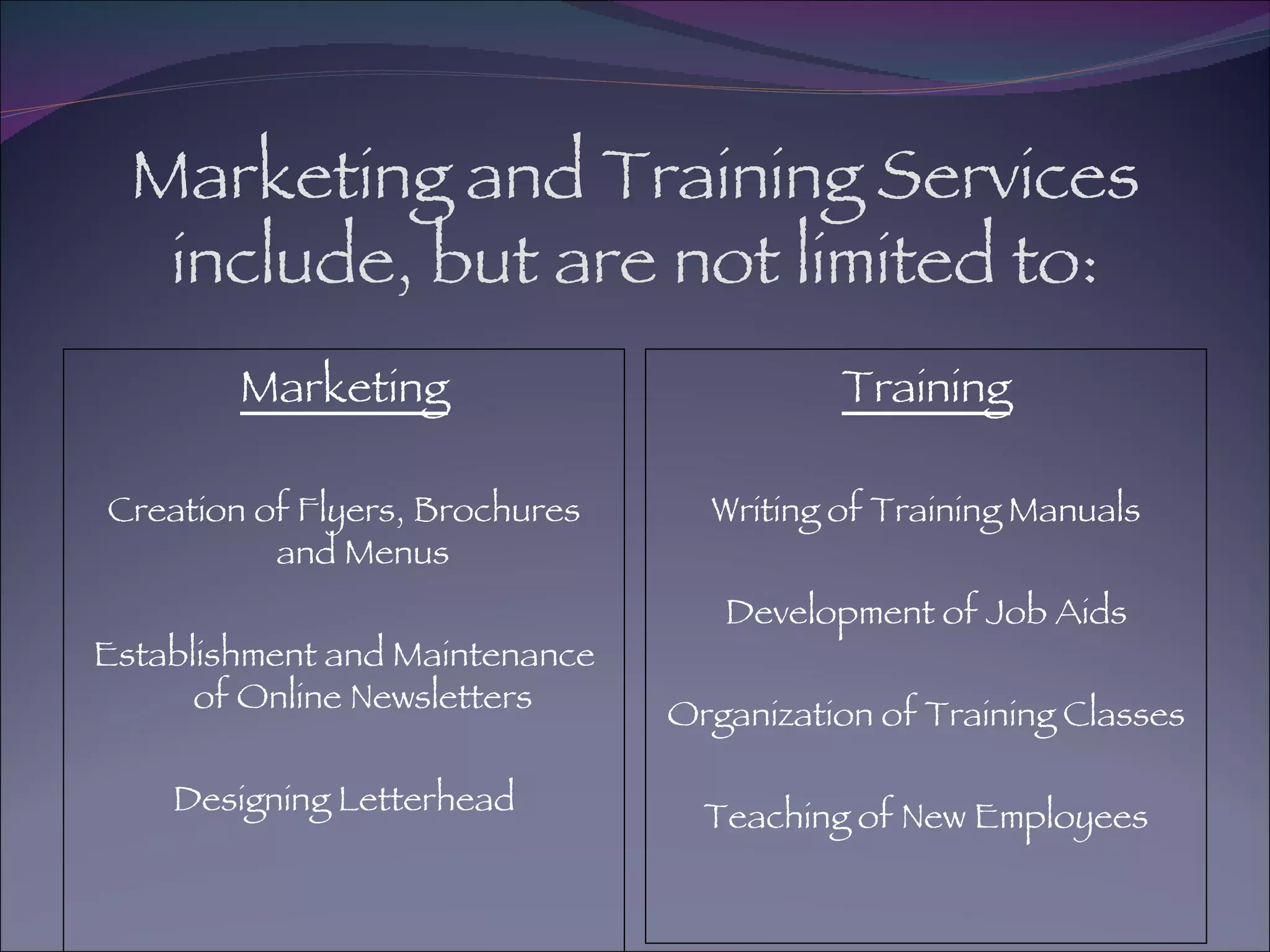 Marketing and Training Services include, but are not limited to: Marketing Creation of Flyers, Brochures and Menus Establishment and Maintenance of Online Newsletters Designing Letterhead Training Writing of Training Manuals Development of Job Aids Organization of Training Classes Teaching of New Employees 