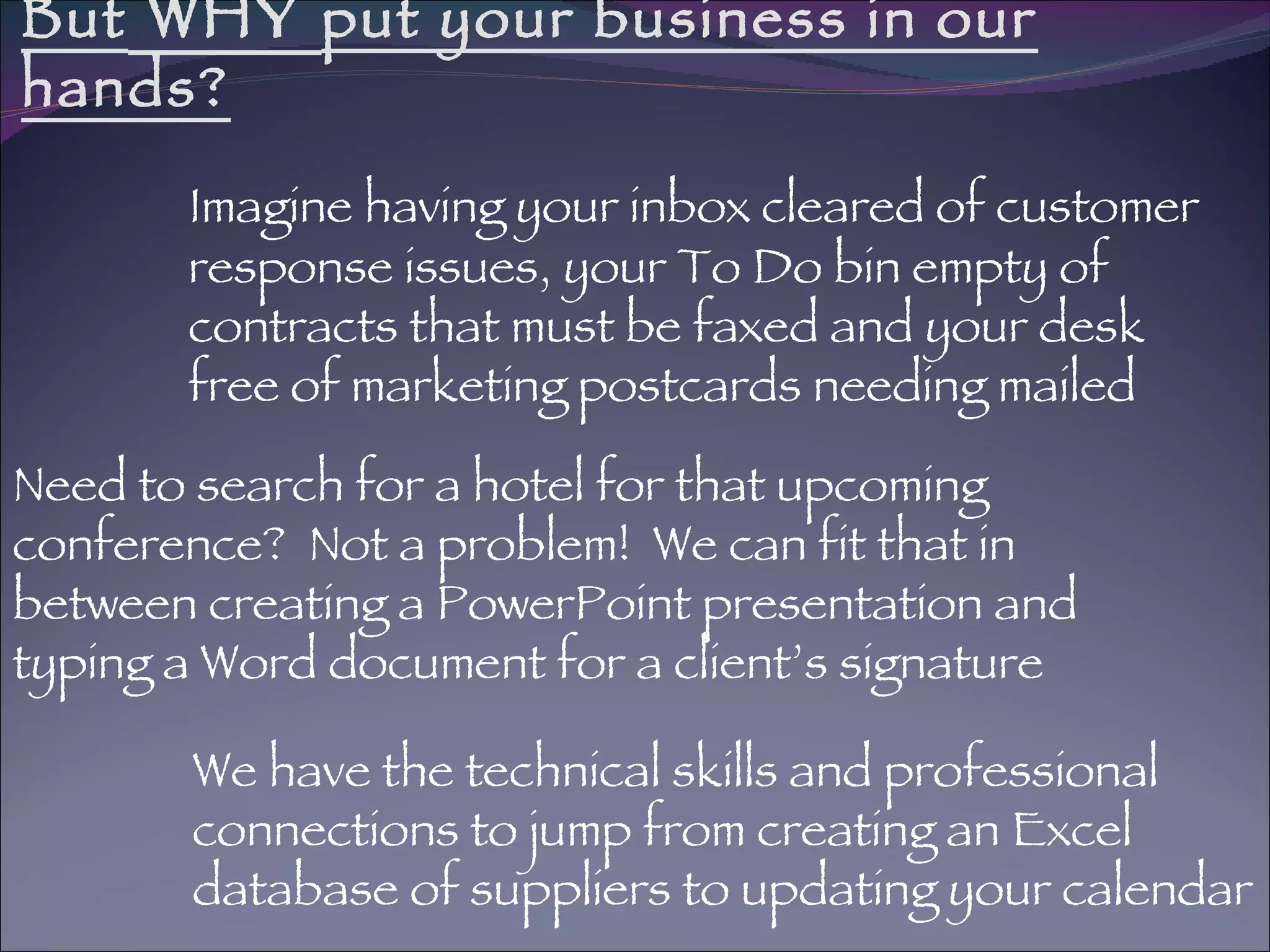 But  WHY  put your business in our hands? Imagine having your inbox cleared of customer response issues, your To Do bin empty of contracts that must be faxed and your desk free of marketing postcards needing mailed We have the technical skills and professional connections to jump from creating an Excel  database of suppliers to updating your calendar Need to search for a hotel for that upcoming conference?  Not a problem!  We can fit that in between creating a PowerPoint presentation and typing a Word document for a client’s signature 