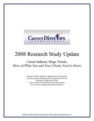2008 Research Study Update
         Career Industry Mega Trends:
More of What You and Your Clients Need to Know


           Résumé Writing, Paperless Applications & the Internet
           Advancements in Background Investigation & Privacy
                     Résumé & Application Fraud
              New Trends in Networking: Social Networking
               New Trends in Employment Discrimination




      2008 © Career Directors International <http://www.careerdirectors.com>
 