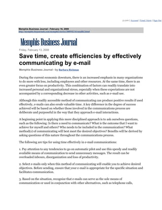 p.com | Account | Email Alerts | Sign Out


Memphis Business Journal - February 16, 2009
http://memphis.bizjournals.com/memphis/stories/2009/02/16/smallb2.html




Friday, February 13, 2009

Save time, create efficiencies by effectively
communicating by e-mail
Memphis Business Journal - by Barbara Richman

During the current economic downturn, there is an increased emphasis in many organizations
to do more with less, including employees and other resources. At the same time, there is an
even greater focus on productivity. This combination of factors can readily translate into
increased personal and organizational stress, especially when these expectations are not
accompanied by a corresponding decrease in other activities, such as e-mail use.

Although this readily accessible method of communicating can produce positive results if used
effectively, e-mails can also erode valuable time. A key difference in the degree of success
achieved will be based on whether those involved in the communications process are
deliberate and purposeful in the way that they approach e-mail interactions.

A beginning point in applying this more disciplined approach is to ask ourselves questions,
such as the following: Is there a need to communicate? What is the outcome that I want to
achieve for myself and others? Who needs to be included in the communication? What
method(s) of communicating will best meet the desired objectives? Benefits will be derived by
asking questions of this nature throughout the communications process.

The following are tips for using time effectively in e-mail communications:

1. Pay attention to any tendencies to go on automatic pilot and use this speedy and readily
available means of communication to send unnecessary messages. The result can be
overloaded inboxes, disorganization and loss of productivity.

2. Select e-mails only when this method of communicating will enable you to achieve desired
objectives. Before sending, ensure that your e-mail is appropriate for the specific situation and
facilitates communication.

3. Based on the situation, recognize that e-mails can serve as the sole means of
communication or used in conjunction with other alternatives, such as telephone calls,
 