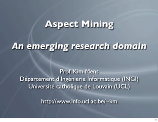 Aspect Mining

An emerging research domain

               Prof. Kim Mens
 Département d’Ingénierie Informatique (INGI)
   Université catholique de Louvain (UCL)

        http://www.info.ucl.ac.be/~km

                                                1
 