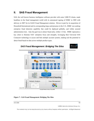 II.        SAS Fraud Management
SAS, the well known business intelligence software provider with some 3,000 FI clients, made
headlines in the fraud management world with its announced signing of HSBC in 2005 with
delivery in 2007 for its SAS Fraud Management solution. Driven in part by its acquisition of
Household International and its corresponding large card presence in the U.S., HSBC was seeking
enterprise fraud detection capability that could be deployed globally, and within secured
administration tiers. And, the goal was to detect fraud early, within 1-2 hits. HSBC represents a
key client to illustrate SAS’ enterprise focus and strengths, leveraging their Universal SAS
Connector technology to access and link multiple account systems, making real the potential to
detect fraud based on data across multiple product types.




Figure 7: SAS Fraud Management: Bridging The Silos


SAS 2008                                                                                                   10

                                                                         2008, Mercator Advisory Group, Inc.

      This material may not be reproduced by any means without express written permission. All Rights Reserved
 