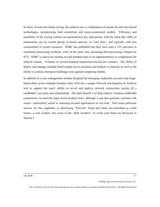 In terms of real-time fraud scoring, the solution uses a combination of neural net and rules-based
technologies, incorporating both consortium and issuer-customized models.                 Efficiency and
scalability of the scoring solution are positioned as key sales points, with the claim that 100% of
transactions can be scored during in-stream process, or “real time,” and typically with less
commitment of system resources. HSBC has published that they have seen a 12% decrease in
mainframe processing overhead, while at the same time increasing their processing volumes by
87%. HSBC is said to be running several hundred rules in its implementation to complement the
analytic models. Volumes of several hundred transactions/second are common. The ability to
deploy and manage multiple fraud models across products and markets is featured, as well as the
ability to conduct champion/challenger tests against competing models.

In addition to a case management module designed for managing suspicious accounts and triage-
based alerts across multiple business lines, SAS has a unique Network Investigation & Analysis
tool to support the users’ ability to reveal and analyze network connections among all a
cardholder’s accounts and relationships. The main benefit is to help analysts visualize cardholder
connections via network maps across product lines, although it can also generate customer risk
scores—particularly useful in assessing account applications in real time. SAS notes particular
success for this capability in identifying “bust-out” fraud and fraud mis-classified as credit
losses—a real window into some of the “dark numbers” of credit card fraud we discussed in
Section I.




SAS 2008                                                                                                 11

                                                                       2008, Mercator Advisory Group, Inc.

    This material may not be reproduced by any means without express written permission. All Rights Reserved
 