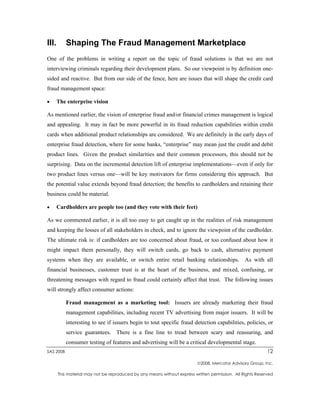 III.       Shaping The Fraud Management Marketplace
One of the problems in writing a report on the topic of fraud solutions is that we are not
interviewing criminals regarding their development plans. So our viewpoint is by definition one-
sided and reactive. But from our side of the fence, here are issues that will shape the credit card
fraud management space:

•      The enterprise vision

As mentioned earlier, the vision of enterprise fraud and/or financial crimes management is logical
and appealing. It may in fact be more powerful in its fraud reduction capabilities within credit
cards when additional product relationships are considered. We are definitely in the early days of
enterprise fraud detection, where for some banks, “enterprise” may mean just the credit and debit
product lines. Given the product similarities and their common processors, this should not be
surprising. Data on the incremental detection lift of enterprise implementations—even if only for
two product lines versus one—will be key motivators for firms considering this approach. But
the potential value extends beyond fraud detection; the benefits to cardholders and retaining their
business could be material.

•      Cardholders are people too (and they vote with their feet)

As we commented earlier, it is all too easy to get caught up in the realities of risk management
and keeping the losses of all stakeholders in check, and to ignore the viewpoint of the cardholder.
The ultimate risk is: if cardholders are too concerned about fraud, or too confused about how it
might impact them personally, they will switch cards, go back to cash, alternative payment
systems when they are available, or switch entire retail banking relationships. As with all
financial businesses, customer trust is at the heart of the business, and mixed, confusing, or
threatening messages with regard to fraud could certainly affect that trust. The following issues
will strongly affect consumer actions:

           Fraud management as a marketing tool: Issuers are already marketing their fraud
           management capabilities, including recent TV advertising from major issuers. It will be
           interesting to see if issuers begin to tout specific fraud detection capabilities, policies, or
           service guarantees. There is a fine line to tread between scary and reassuring, and
           consumer testing of features and advertising will be a critical developmental stage.
SAS 2008                                                                                                    12

                                                                          2008, Mercator Advisory Group, Inc.

       This material may not be reproduced by any means without express written permission. All Rights Reserved
 