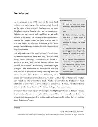 Introduction

                                                                       Report Highlights:
As we discussed in our 2006 report on the issuer fraud
                                                                           1. Credit card issuer losses remain
solution topic, technology providers are increasingly focused
                                                                           surprisingly well-contained despite
on the vision of enterprise-level fraud solutions, and more                the continuing evolution of card
broadly on enterprise financial crimes and risk management.                fraud.
Solution provider interest and capabilities are certainly                  2.     On the other hand, total fraud
growing in this regard. The enterprise vision could in theory              costs in the U.S. broadly related to

address the “balloon effect” of fraud head-on, that is,                    credit cards alone is conservatively
                                                                           estimated to exceed $16 billion
watching for the inevitable shift in criminal activity from
                                                                           annually.
one product or business line to another under pressure from
                                                                           3.     Purposeful data breaches are
improved detection.
                                                                           providing particular challenges to the
And why not stick with the siloed approach? Our overview                   industry, as criminals target easily-
                                                                           monetized payment card information.
shows that from an issuer’s viewpoint, bank credit card fraud
losses remain surprisingly well-contained at around $1                     4. The enterprise fraud management
                                                                           vision may have significant value,
billion in the U.S., thanks to the effective solutions and
                                                                           but organizational barriers remain
services on the market. Unfortunately, cardholders might
                                                                           high as issuers seek added detection
not agree. Both the headlines and market studies show that                 lift        from        multi-product
data breaches in particular are driving a thriving market in               implementations.

stolen card data. Secret Service/ Visa data actually put a
market price on different combinations of stolen data. And then there is the vast array of other
card-related and other account-based frauds. We take a SWAG that the direct costs of fraud
attributable in some way to US credit cards could easily exceed $16 billion, without even taking
in to account the financial institution’s solution, staffing, and management costs.

No wonder major issuers are now advertising the fraud-fighting capabilities of their card services
to potential cardholders—it is a high visibility issue, and banks have invested a lot. But it is a
dynamic battle that extends well beyond the credit card product, and is nothing short of a battle to
retain the consumer’s trust.



SAS 2008                                                                                                     3

                                                                       2008, Mercator Advisory Group, Inc.

    This material may not be reproduced by any means without express written permission. All Rights Reserved
 