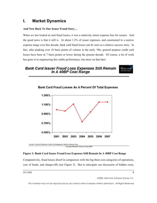 I.         Market Dynamics
And Now Back To Our Issuer Fraud Story…

When we last looked at card fraud losses, it was a relatively minor expense line for issuers. And
the good news is that it still is. At about 1.2% of issuer expenses, and constrained to a narrow
expense range over this decade, bank card fraud losses can be seen as a relative success story. In
fact, after peaking over 18 basis points of volume in the early ‘90s, general purpose credit card
losses have been at 7 basis points or lower during the present decade. Of course, a lot of work
has gone in to engineering this stable performance, but more on that later.




Figure 1: Bank Card Issuer Fraud Loss Expenses Still Remain In A 40BP Cost Range

Comparatively, fraud losses dwarf in comparison with the big three cost categories of operations,
cost of funds, and charge-offs (see Figure 2). But to anticipate our discussion of hidden costs,

SAS 2008                                                                                                   4

                                                                        2008, Mercator Advisory Group, Inc.

     This material may not be reproduced by any means without express written permission. All Rights Reserved
 
