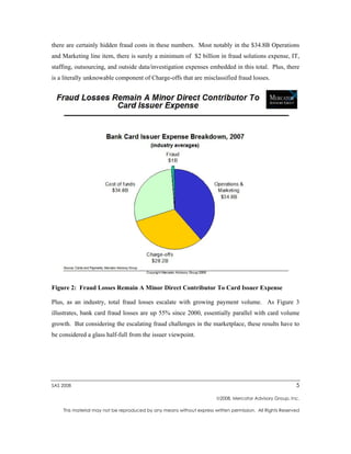 there are certainly hidden fraud costs in these numbers. Most notably in the $34.8B Operations
and Marketing line item, there is surely a minimum of $2 billion in fraud solutions expense, IT,
staffing, outsourcing, and outside data/investigation expenses embedded in this total. Plus, there
is a literally unknowable component of Charge-offs that are misclassified fraud losses.




Figure 2: Fraud Losses Remain A Minor Direct Contributor To Card Issuer Expense

Plus, as an industry, total fraud losses escalate with growing payment volume. As Figure 3
illustrates, bank card fraud losses are up 55% since 2000, essentially parallel with card volume
growth. But considering the escalating fraud challenges in the marketplace, these results have to
be considered a glass half-full from the issuer viewpoint.




SAS 2008                                                                                                  5

                                                                       2008, Mercator Advisory Group, Inc.

    This material may not be reproduced by any means without express written permission. All Rights Reserved
 