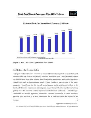Figure 3: Bank Card Fraud Expenses Rise With Volume



Not My Loss—But Everyone Suffers

Taking the credit card issuer’s viewpoint for losses understates the magnitude of the problem, and
understates the risk to all the stakeholders associated with credit cards. The stakeholders tend to
see different parts of the fraud elephant, some experiencing actual losses, while others experience
virtual losses such as lost consumer spend.          Figure 4 makes a stab at some of the major
categories. Issuer losses (in this case all general purpose credit cards) come in close to the
familiar $1B number and represent primarily card-present fraud, with online merchants absorbing
perhaps twice that amount in card-not-present losses attributable to credit cards. Lost card usage-
-attributable to declined legitimate transactions, consumer substitution of other alternative
payment types perceived to be safer, lost volume due to card cancellation and reissue—is an

SAS 2008                                                                                                  6

                                                                       2008, Mercator Advisory Group, Inc.

    This material may not be reproduced by any means without express written permission. All Rights Reserved
 