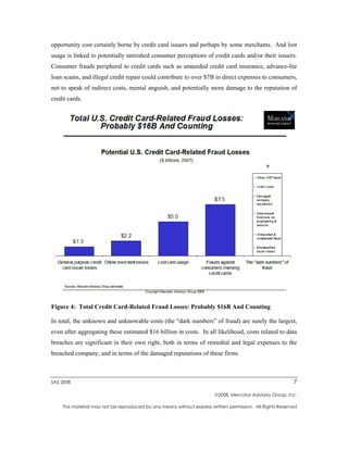 opportunity cost certainly borne by credit card issuers and perhaps by some merchants. And lost
usage is linked to potentially tarnished consumer perceptions of credit cards and/or their issuers.
Consumer frauds peripheral to credit cards such as unneeded credit card insurance, advance-fee
loan scams, and illegal credit repair could contribute to over $7B in direct expenses to consumers,
not to speak of indirect costs, mental anguish, and potentially more damage to the reputation of
credit cards.




Figure 4: Total Credit Card-Related Fraud Losses: Probably $16B And Counting

In total, the unknown and unknowable costs (the “dark numbers” of fraud) are surely the largest,
even after aggregating these estimated $16 billion in costs. In all likelihood, costs related to data
breaches are significant in their own right, both in terms of remedial and legal expenses to the
breached company, and in terms of the damaged reputations of these firms.



SAS 2008                                                                                                  7

                                                                       2008, Mercator Advisory Group, Inc.

    This material may not be reproduced by any means without express written permission. All Rights Reserved
 