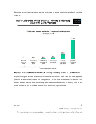 The value of card data is apparent, and the motivation to pursue intentional breaches is certainly
powerful.




Figure 6: Mass Card Data Thefts Drive A Thriving Secondary Market In Card Products

Beyond these grim pictures is the reality that similar frauds affect debit cards and other payment
products, as well as bank deposit and loan products. As the mere inconvenience of a stolen card
number morphs into the more threatening label (and sometimes reality) of identity theft in the
public’s mind, no part of the FI is immune from financial or reputation risk.




SAS 2008                                                                                                  9

                                                                       2008, Mercator Advisory Group, Inc.

    This material may not be reproduced by any means without express written permission. All Rights Reserved
 