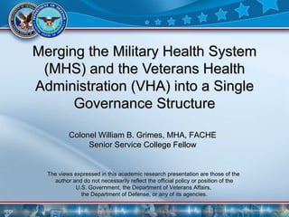 Merging the Military Health System (MHS) and the Veterans Health Administration (VHA) into a Single Governance Structure The views expressed in this academic research presentation are those of the  author and do not necessarily reflect the official policy or position of the U.S. Government, the Department of Veterans Affairs,  the Department of Defense, or any of its agencies. Colonel William B. Grimes, MHA, FACHE  Senior Service College Fellow   