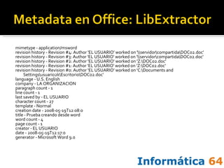 mimetype - application/msword revision history - Revision #4: Author 'EL USUARIO' worked on '\\servidor\compartida\DOC02.doc' revision history - Revision #3: Author 'EL USUARIO' worked on '\\servidor\compartida\DOC02.doc' revision history - Revision #2: Author 'EL USUARIO' worked on 'Z:\DOC02.doc' revision history - Revision #1: Author 'EL USUARIO' worked on 'Z:\DOC02.doc' revision history - Revision #0: Author 'EL USUARIO' worked on 'C:\Documents and Settings\usuario2k\Escritorio\DOC02.doc' language - U.S. English company - LA ORGANIZACION paragraph count - 1 line count - 1 last saved by - EL USUARIO character count - 27 template - Normal creation date - 2008-05-19T12:08:0 title - Prueba creando desde word word count - 4 page count - 1 creator - EL USUARIO date - 2008-05-19T12:17:0 generator - Microsoft Word 9.0 