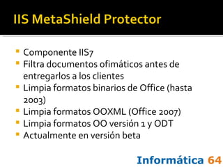 Componente IIS7 Filtra documentos ofimáticos antes de entregarlos a los clientes Limpia formatos binarios de Office (hasta 2003) Limpia formatos OOXML (Office 2007) Limpia formatos OO versión 1 y ODT Actualmente en versión beta 