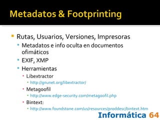 Rutas, Usuarios, Versiones, Impresoras Metadatos e info oculta en documentos ofimáticos EXIF, XMP Herramientas Libextractor http://gnunet.org/libextractor/   Metagoofil http://www.edge-security.com/metagoofil.php Bintext:  http://www.foundstone.com/us/resources/proddesc/bintext.htm   