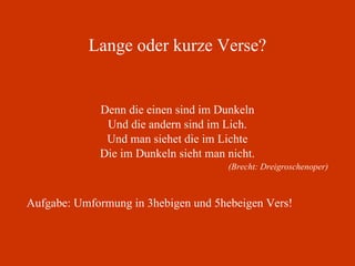 Lange oder kurze Verse? Denn die einen sind im Dunkeln Und die andern sind im Lich. Und man siehet die im Lichte Die im Dunkeln sieht man nicht. (Brecht: Dreigroschenoper) Aufgabe: Umformung in 3hebigen und 5hebeigen Vers! 