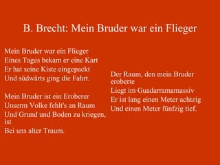 B. Brecht: Mein Bruder war ein Flieger Mein Bruder war ein Flieger Eines Tages bekam er eine Kart Er hat seine Kiste eingepackt Und südwärts ging die Fahrt.  Mein Bruder ist ein Eroberer Unserm Volke fehlt's an Raum Und Grund und Boden zu kriegen, ist Bei uns alter Traum. Der Raum, den mein Bruder eroberte Liegt im Guadarramamassiv Er ist lang einen Meter achtzig Und einen Meter fünfzig tief.  