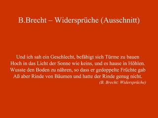 B.Brecht – Widersprüche (Ausschnitt) Und ich sah ein Geschlecht, befähigt sich Türme zu bauen Hoch in das Licht der Sonne wie keins, und es hause in Höhlen. Wusste den Boden zu nähren, so dass er gedoppelte Früchte gab Aß aber Rinde von Bäumen und hatte der Rinde genug nicht. (B. Brecht: Widersprüche) 