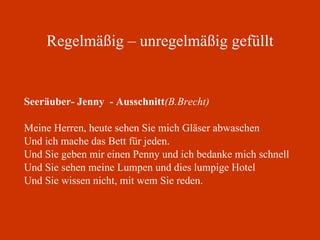 Regelmäßig – unregelmäßig gefüllt Seeräuber- Jenny  - Ausschnitt (B.Brecht) Meine Herren, heute sehen Sie mich Gläser abwaschen Und ich mache das Bett für jeden. Und Sie geben mir einen Penny und ich bedanke mich schnell Und Sie sehen meine Lumpen und dies lumpige Hotel Und Sie wissen nicht, mit wem Sie reden. 