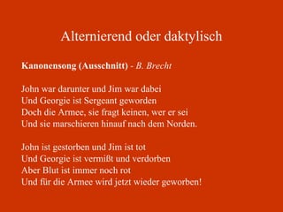 Alternierend oder daktylisch Kanonensong (Ausschnitt)  - B. Brecht John war darunter und Jim war dabei Und Georgie ist Sergeant geworden Doch die Armee, sie fragt keinen, wer er sei Und sie marschieren hinauf nach dem Norden. John ist gestorben und Jim ist tot Und Georgie ist vermißt und verdorben Aber Blut ist immer noch rot Und für die Armee wird jetzt wieder geworben! 