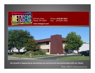 207 Arco Drive       Phone: (419) 861-8611
                            Toledo, OH 43607     Fax: (419) 861-3299
                            www.metzgers.com




Our growth is happening by developing new services and new partnerships with our clients.

                                                              Print Mail Communications
 