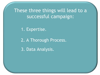 These three things will lead to a successful campaign: 1. Expertise. 2. A Thorough Process. 3. Data Analysis. 