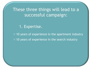 These three things will lead to a successful campaign: 1. Expertise. 10 years of experience in the apartment industry 10 years of experience in the search industry 