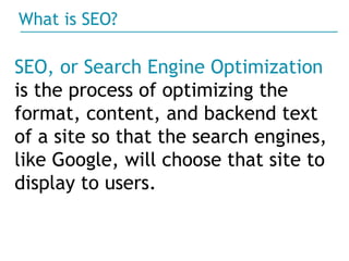 ? SEO, or Search Engine Optimization   is the process of optimizing the format, content, and backend text of a site so that the search engines, like Google, will choose that site to display to users.  What is SEO?  