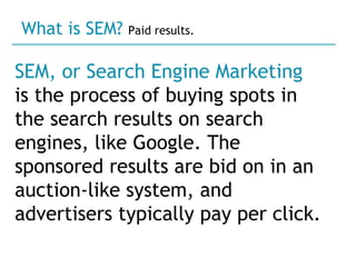 SEM, or Search Engine Marketing   is the process of buying spots in the search results on search engines, like Google. The sponsored results are bid on in an auction-like system, and advertisers typically pay per click.  What is SEM?  Paid results. 