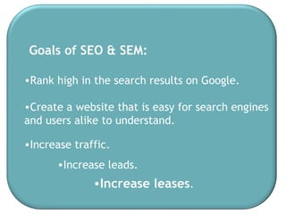 Rank high in the search results on Google. Increase leases . Goals of SEO & SEM: Create a website that is easy for search engines  and users alike to understand.  Increase traffic.  Increase leads. 