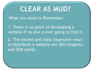 CLEAR AS MUD? 1. There is no point of developing a website if no one is ever going to find it. 2. The easiest and least expensive ways to distribute a website are SEO (organic)  and SEM (paid). What you need to Remember : 