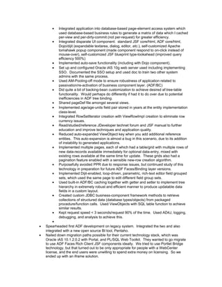 • Integrated application into database-based page-element access system which
used database-based business rules to generate a matrix of data which I cached
per-view and per-dirty-commit (not per-request) for greater efficiency.
• Integrated disparate UI component: standard JSF core/html, ADF core/html,
Dojo/dijit (expandable textarea, dialog, editor, etc.), self-customized Apache
tomahawk popup component (made component respond to on-click instead of
mouse-over), self-customized JSF blueprint type-lookahead (improved query
efficiency 500%)
• Implemented auto-save functionality (including with Dojo component).
• Set up and configured Oracle iAS 10g web server used including implementing
SSO. Documented the SSO setup and used doc to train two other system
admins with the same process.
• Used AM-Pooling-off mode to ensure robustness of application related to
passivation/re-activation of business component layer. (ADF/BC)
• Did quite a bit of backing-bean customization to achieve desired af:tree-table
functionality. Would perhaps do differently if had it to do over due to potential
inefficiencies in ADF tree binding.
• Shared pageDef file amongst several views.
• Implemented age/age-units field pair stored in years at the entity implementation
class-level.
• Integrated RowSetIterator creation with ViewRowImpl creation to eliminate row
currency issues.
• Read/studied/reference JDeveloper technet forum and JSF manual to further
education and improve techniques and application quality.
• Reduced auto-expanded ViewObject key when you add additional reference
entities. This auto-expansion is almost a bug in this scenario, due to its addition
of instability to generated applications.
• Implemented multiple pages, each of which had a table/grid with multiple rows of
new data-records available immediately for optional data-entry, mixed with
existing rows available at the same time for update. These grids also had a
pagination feature enabled with a sensible new-row creation algorithm.
• Purposefully avoided PPR due to response issues, but continued study of this
technology in preparation for future ADF Faces/Binding layer versions.
• Implemented Dijit-enabled, loop-driven, parametric, rich-text editor field grouped
sets, which used the same page to edit different field group sets.
• Used built-in ADF/BC caching together with getter and setter to implement tree
hierarchy in extremely robust and efficient manner to produce updatable data
fields in a custom layout.
• Created custom JDBC business-component framework methods to retrieve
collections of structured data (database types/objects) from packaged
procedure/function calls. Used ViewObjects with SQL table function to achieve
similar results.
• Kept request speed < 3 seconds/request 90% of the time. Used AD4J, logging,
debugging, and analysis to achieve this.
•
• Spearheaded first ADF development on legacy system. Integrated the two and also
integrated with a new open source BI tool, Pentaho.
• Nailed down migration paths possible for their current technology stack, which was
Oracle iAS 10.1.2.0.2 with Portal, and PL/SQL Web Toolkit. They wanted to go migrate
to use ADF Faces Rich Client JSF components ideally. We tried to use Portlet Bridge
technology, but that turned out to be only appropriate for people with a WebCenter
license, and the end users were unwilling to spend extra money on licensing. So we
ended up with an iframe solution.
 